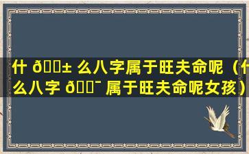 什 🐱 么八字属于旺夫命呢（什么八字 🐯 属于旺夫命呢女孩）